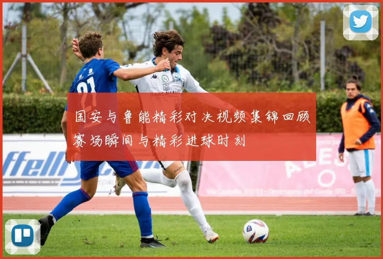 国安与鲁能精彩对决视频集锦回顾赛场瞬间与精彩进球时刻