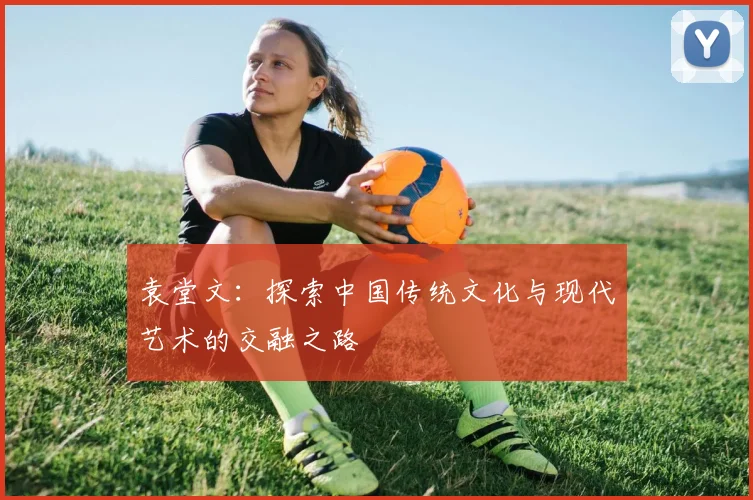 袁堂文：探索中国传统文化与现代艺术的交融之路