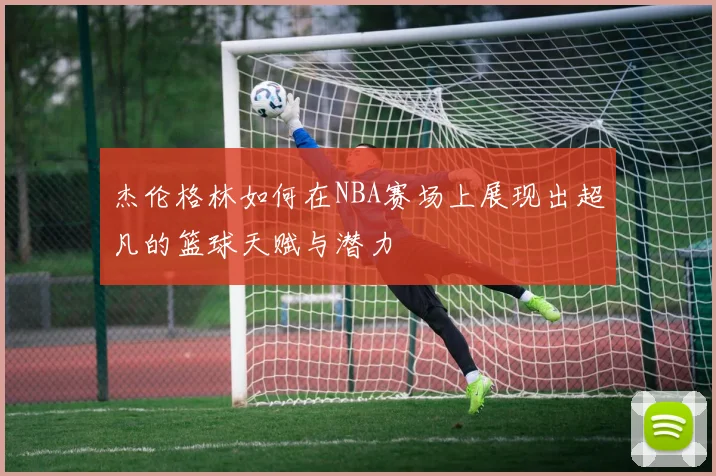 杰伦格林如何在NBA赛场上展现出超凡的篮球天赋与潜力