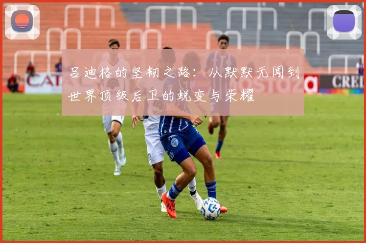 吕迪格的坚韧之路：从默默无闻到世界顶级后卫的蜕变与荣耀