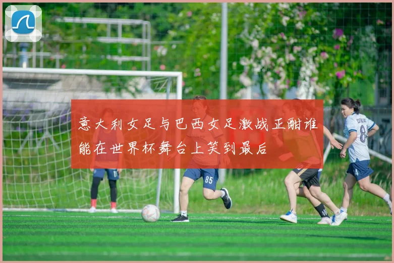 意大利女足与巴西女足激战正酣谁能在世界杯舞台上笑到最后