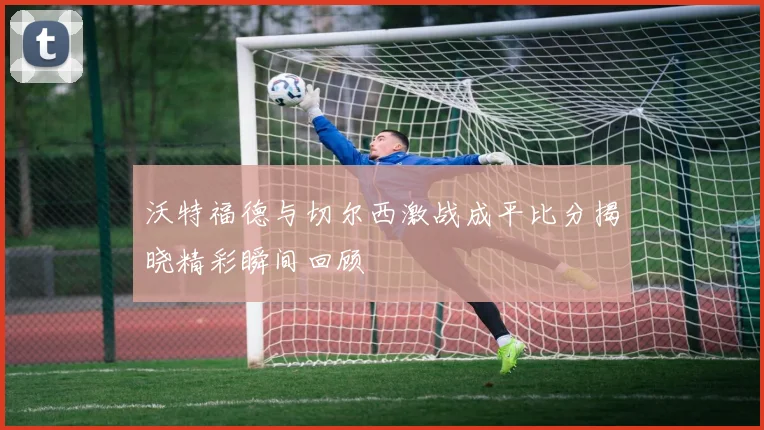 沃特福德与切尔西激战成平比分揭晓精彩瞬间回顾