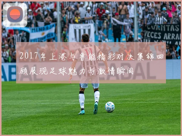 2017年上港与鲁能精彩对决集锦回顾展现足球魅力与激情瞬间