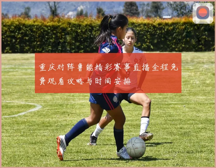重庆对阵鲁能精彩赛事直播全程免费观看攻略与时间安排