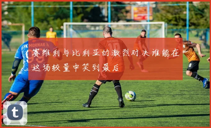 赛维利与比利亚的激烈对决谁能在这场较量中笑到最后
