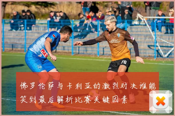 佛罗伦萨与卡利亚的激烈对决谁能笑到最后解析比赛关键因素