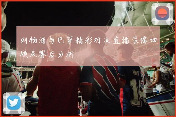 利物浦与巴萨精彩对决直播录像回顾及赛后分析