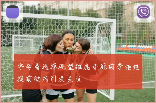 字母哥选择观望雄鹿夺冠前景拒绝提前续约引发关注