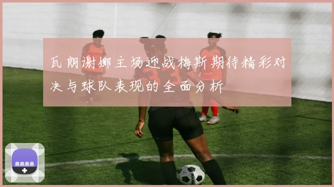瓦朗谢娜主场迎战梅斯期待精彩对决与球队表现的全面分析