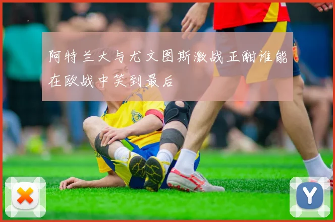 阿特兰大与尤文图斯激战正酣谁能在欧战中笑到最后