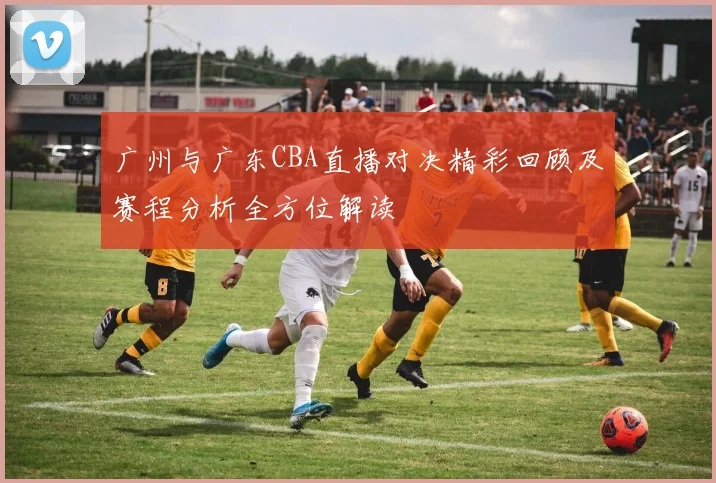 广州与广东CBA直播对决精彩回顾及赛程分析全方位解读