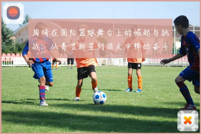周琦在国际篮球舞台上的崛起与挑战：从青涩新星到顶尖中锋的奋斗历程