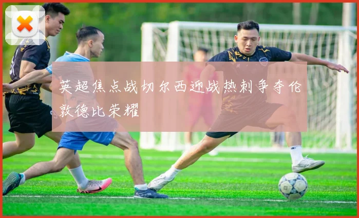英超焦点战切尔西迎战热刺争夺伦敦德比荣耀