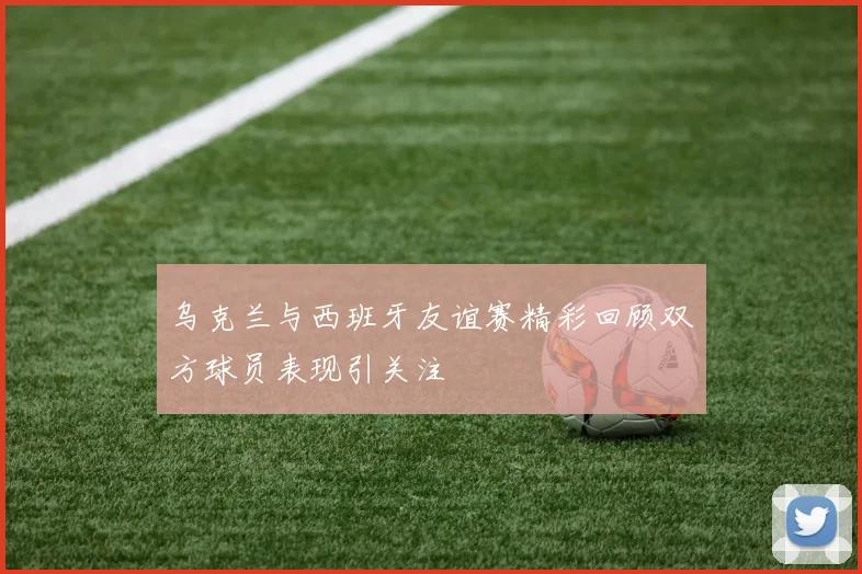 乌克兰与西班牙友谊赛精彩回顾双方球员表现引关注