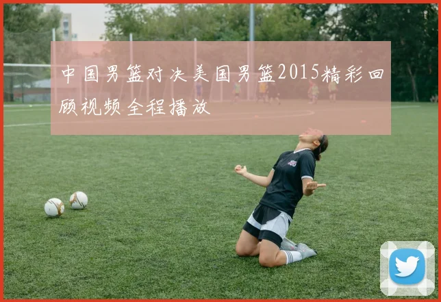中国男篮对决美国男篮2015精彩回顾视频全程播放