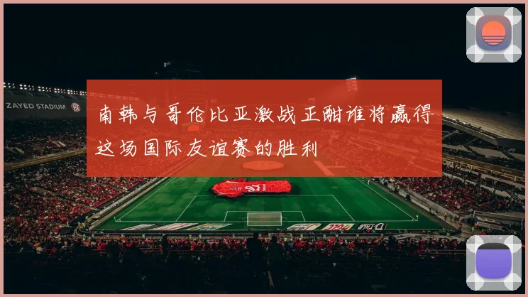 南韩与哥伦比亚激战正酣谁将赢得这场国际友谊赛的胜利