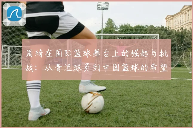 周琦在国际篮球舞台上的崛起与挑战：从青涩球员到中国篮球的希望之星
