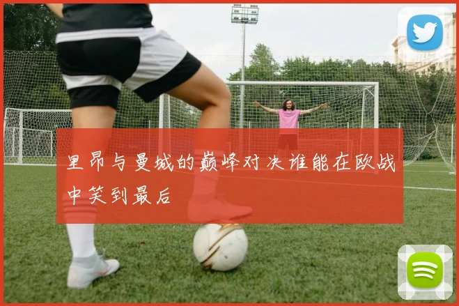 里昂与曼城的巅峰对决谁能在欧战中笑到最后