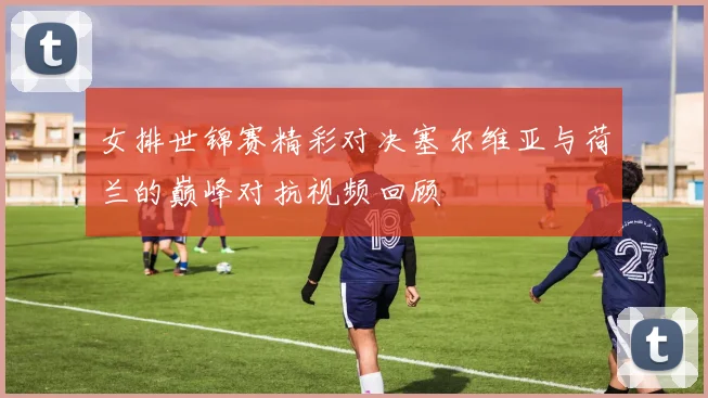 女排世锦赛精彩对决塞尔维亚与荷兰的巅峰对抗视频回顾