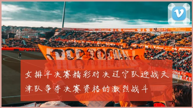 女排半决赛精彩对决辽宁队迎战天津队争夺决赛资格的激烈战斗