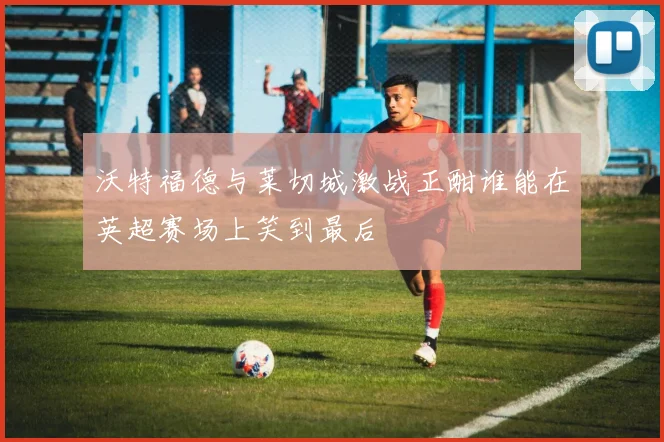 沃特福德与莱切城激战正酣谁能在英超赛场上笑到最后