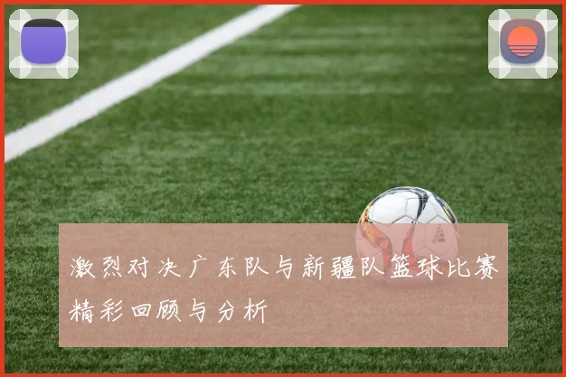 激烈对决广东队与新疆队篮球比赛精彩回顾与分析