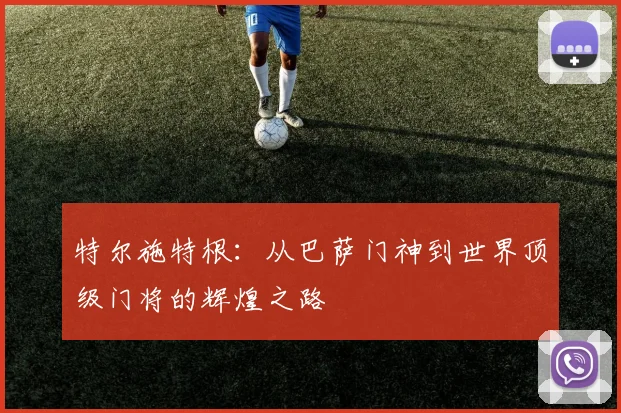 特尔施特根：从巴萨门神到世界顶级门将的辉煌之路