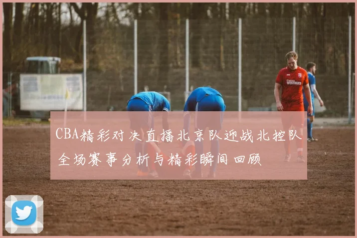 CBA精彩对决直播北京队迎战北控队全场赛事分析与精彩瞬间回顾