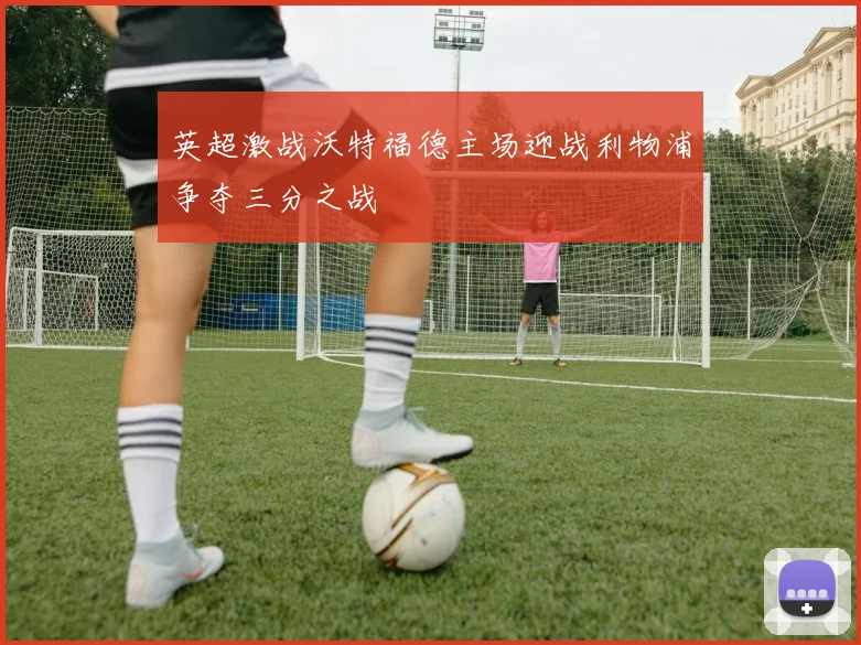 英超激战沃特福德主场迎战利物浦争夺三分之战