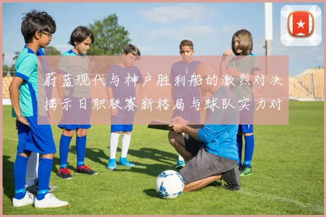 蔚蓝现代与神户胜利船的激烈对决揭示日职联赛新格局与球队实力对比