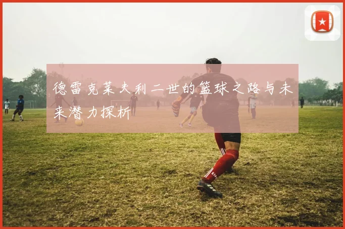 德雷克莱夫利二世的篮球之路与未来潜力探析