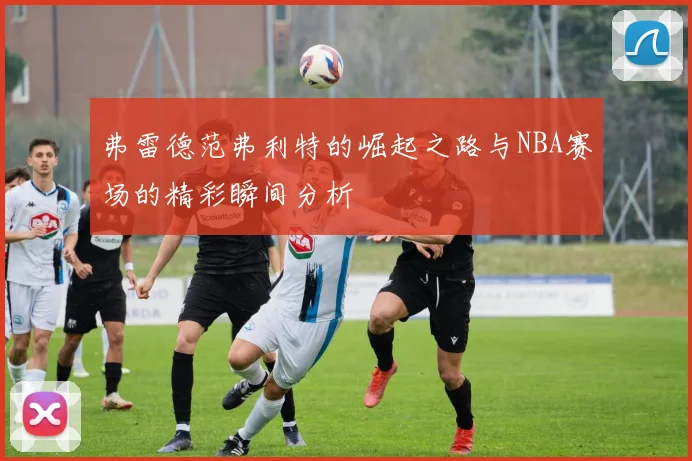 弗雷德范弗利特的崛起之路与NBA赛场的精彩瞬间分析