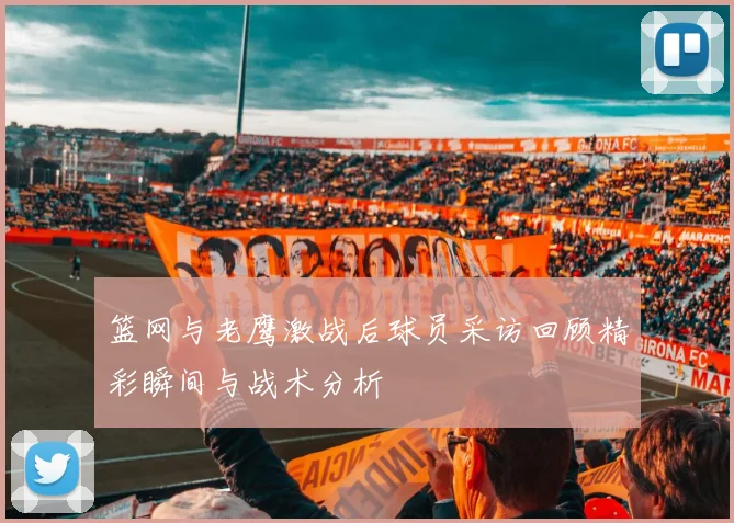篮网与老鹰激战后球员采访回顾精彩瞬间与战术分析