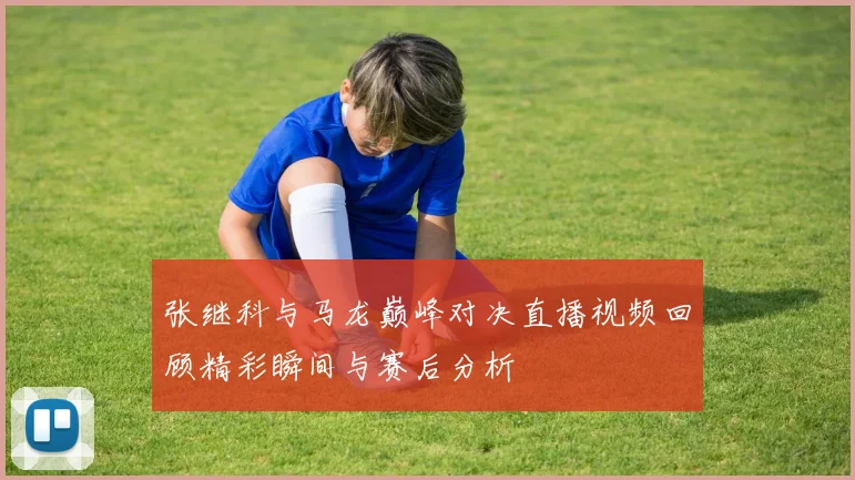 张继科与马龙巅峰对决直播视频回顾精彩瞬间与赛后分析