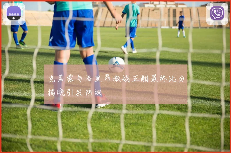 克莱蒙与洛里昂激战正酣最终比分揭晓引发热议
