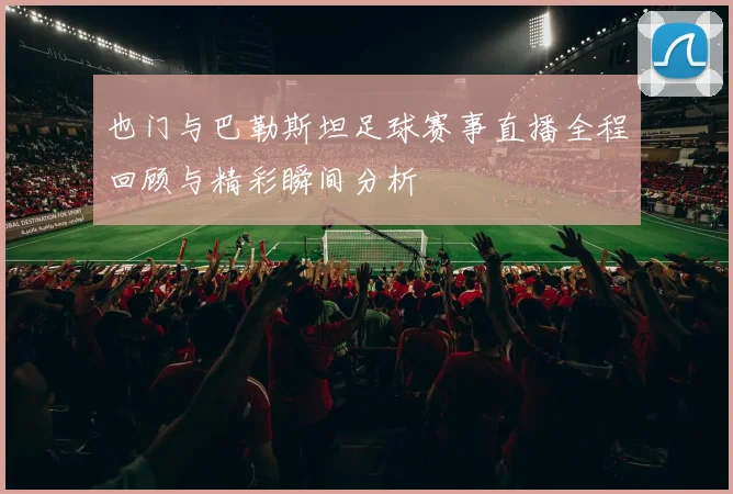 也门与巴勒斯坦足球赛事直播全程回顾与精彩瞬间分析