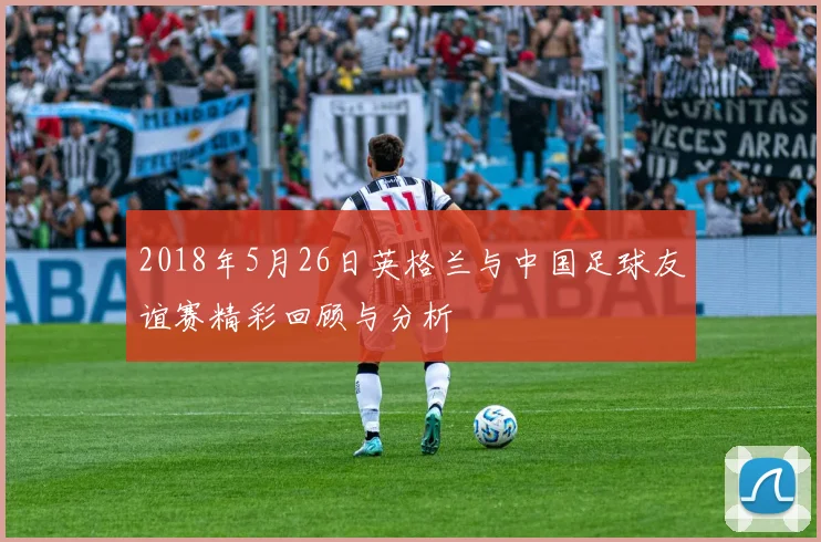 2018年5月26日英格兰与中国足球友谊赛精彩回顾与分析