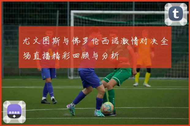 尤文图斯与佛罗伦西诺激情对决全场直播精彩回顾与分析